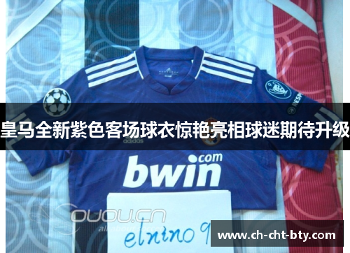 皇马全新紫色客场球衣惊艳亮相球迷期待升级