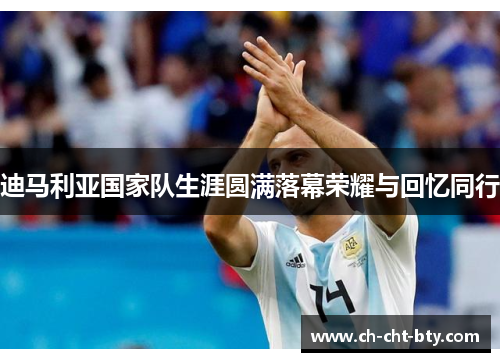 迪马利亚国家队生涯圆满落幕荣耀与回忆同行 迪马利亚国家队生涯圆满落幕荣耀与回忆同行